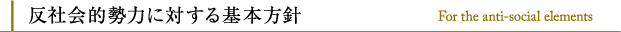 反社会的勢力に対する基本方針 For the anti-social elements